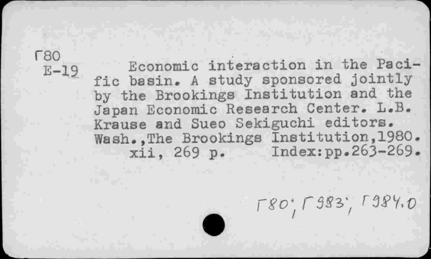 ﻿r80
E-19
Economic interaction in the Pacific basin. A study sponsored jointly by the Brookings Institution and the Japan Economic Research Center. L.B. Krause and Sueo Sekiguchi editors. Wash.,The Brookings Institution,1980.
xii, 269 p. Index:pp.263-269.
r#o' r3syf